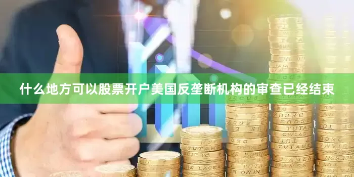 什么地方可以股票开户美国反垄断机构的审查已经结束