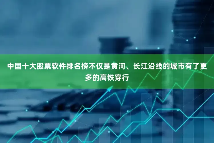 中国十大股票软件排名榜不仅是黄河、长江沿线的城市有了更多的高铁穿行