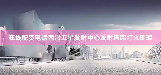 在线配资电话西昌卫星发射中心发射塔架灯火璀璨