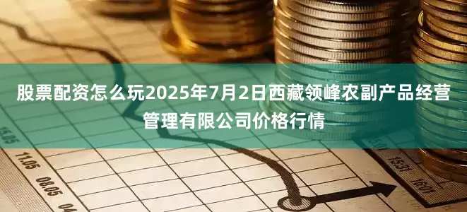 股票配资怎么玩2025年7月2日西藏领峰农副产品经营管理有限公司价格行情