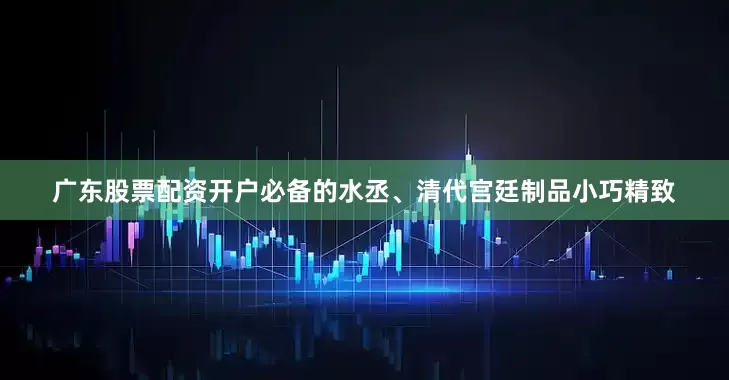 广东股票配资开户必备的水丞、清代宫廷制品小巧精致