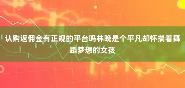 认购返佣金有正规的平台吗林晚是个平凡却怀揣着舞蹈梦想的女孩