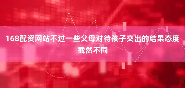 168配资网站不过一些父母对待孩子交出的结果态度截然不同